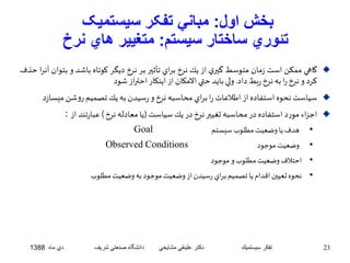 بخش اول: مباني تفکر سيستميک 
تئوري ساختار سيستم: متغيير هاي نرخ 
گاهي ممكن است زمان متوسط گيري از يك نرخ براي تأثير بر نرخ ديگر كوتاه باشد و بت وان آنرا حذف  
كرد و نرخ را به نرخ ربطداد. ولي بايد حتي الامكان از اينكار احتراز شود 
سياستنحوه استفاده از اطلاعات را براي محاسبه نرخ و رسيدن به يكتصميم روشن ميسازد  
اجزاء مورد استفاده در محاسبه تغيير نرخ در يكسياست)يا معادله نرخ ( عبارتند از :  
Goal • هدفيا وضعيتمطلوبسيستم 
Observed Conditions • وضعيتموجود 
• احتلافوضعيتمطلوبو موجود 
• نحوه تعيين اقدام يا تصميم براي رسيدن از وضعيتموجود به وضعيتمطلوب 
23 تفكر سيستميك دكتر علينقي مشايخي دانشگاه صنعتي شريف دي ماه 1388 
 