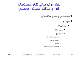 بخش اول: مباني تفکر سيستميک 
تئوري ساختار سيستم: جمعبندي 
جمعبندي رده هاي ساختماني  
سيستم  
• پس خوران 
متغيير حالت  
متغيير نرخ  
هدف با وضعيت مطلوب o 
وضعيت موجود o 
مغايرت o 
نحوه تعيين اقدام يا تصميم o 
25 تفكر سيستميك دكتر علينقي مشايخي دانشگاه صنعتي شريف دي ماه 1388 
