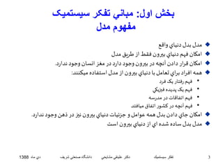 بخش اول: مباني تفکر سيستميک 
مفهوم مدل 
مدل بدل دنياي واقع  
امکان فهم دنياي بيرون فقط از طريق مدل  
امکان قرار دادن آنچه در بيرون وجود دارد در مغز انسان وجود ندارد.  
همه افراد براي تعامل با دنياي بيرون از مدل استفاده ميکنند:  
• فهم رفتار يک فرد 
• فهم يک پديده فيزيکي 
• فهم اتفاقات در مدرسه 
• فهم آنچه در کشور اتفاق ميافتد 
امکان جاي دادن بدل همه عوامل و جزئيات دنياي بيرون نيز در ذهن وجود ندارد.  
مدل بدل ساده شده اي از دنياي بيرون است  
3 تفكر سيستميك دكتر علينقي مشايخي دانشگاه صنعتي شريف دي ماه 1388 
 