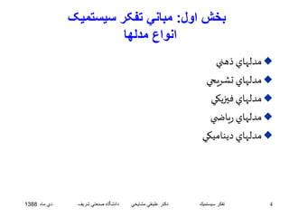 بخش اول: مباني تفکر سيستميک 
انواع مدلها 
مدلهاي ذهني  
مدلهاي تشريحي  
مدلهاي فيزيکي  
مدلهاي رياض ي  
مدلهاي ديناميکي  
4 تفكر سيستميك دكتر علينقي مشايخي دانشگاه صنعتي شريف دي ماه 1388 
 