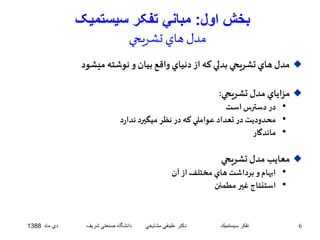 بخش اول: مباني تفکر سيستميک 
مدل هاي تشريحي 
مدل هاي تشريحي بدلي که از دنياي واقع بيان و نوشته ميشود  
مزاياي مدل تشريحي:  
• در دسترس است 
• محدوديت در تعداد عواملي که در نظر ميگيرد ندارد 
• ماندگار 
معايب مدل تشريحي  
• ابهام و برداشت هاي مختلف از آن 
• استنتاج غير مطمئن 
6 تفكر سيستميك دكتر علينقي مشايخي دانشگاه صنعتي شريف دي ماه 1388 
 