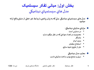 بخش اول: مباني تفکر سيستميک 
مدل هاي سيستمهاي ديناميکي 
مدل هاي سيستمهاي ديناميکي بدلي که به زبان رياض ي با روابط غير خطي از دنياي واقع ارائه  
ميشود 
مزاياي مدلهاي ديناميکي:  
• در دسترس است 
• محدوديت در تعداد عواملي که در نظر ميگيرد ندارد 
• ماندگار 
• بدون ابهام 
• استنتاج مطمئن 
• حل از طريق شبيه سازي 
معايب مدل ديناميکي  
• سهل و ممتنع بودن ساخت مدلهاي ناسب 
9 تفكر سيستميك دكتر علينقي مشايخي دانشگاه صنعتي شريف دي ماه 1388 
 