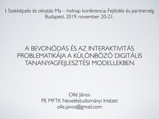 A BEVONÓDÁS ÉS AZ INTERAKTIVITÁS
PROBLEMATIKÁJA A KÜLÖNBÖZŐ DIGITÁLIS
TANANYAGFEJLESZTÉSI MODELLEKBEN
I. Szakképzés és oktatás: Ma – holnap konferencia. Fejlődés és partnerség
Budapest, 2019. november 20-21.
Ollé János
PE MFTK Neveléstudományi Intézet
olle.janos@gmail.com
 