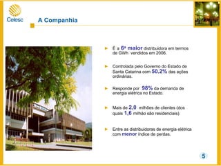 A Companhia
► É a 6a maior distribuidora em termos
de GWh vendidos em 2006.
► Controlada pelo Governo do Estado de
Santa Catarina com 50.2% das ações
ordinárias.
► Responde por 98% da demanda de
energia elétrica no Estado.
► Mais de 2,0 milhões de clientes (dos
quais 1,6 milhão são residenciais).
► Entre as distribuidoras de energia elétrica
com menor índice de perdas.
5
 