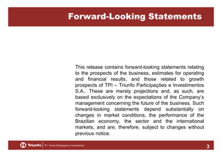 Forward-Looking Statements

This release contains forward-looking statements relating
to the prospects of the business, estimates for operating
and financial results, and those related to growth
prospects of TPI – Triunfo Participações e Investimentos
S.A.. These are merely projections and, as such, are
based exclusively on the expectations of the Company’s
management concerning the future of the business. Such
forward-looking statements depend substantially on
changes in market conditions, the performance of the
Brazilian economy, the sector and the international
markets, and are, therefore, subject to changes without
previous notice.
3

 