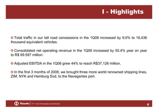 I - Highlights

Total traffic in our toll road concessions in the 1Q08 increased by 9.0% to 16,436
thousand equivalent vehicles.
Consolidated net operating revenue in the 1Q08 increased by 50.4% year on year
to R$ 69.597 million.
Adjusted EBITDA in the 1Q08 grew 44% to reach R$37,126 million.
In the first 3 months of 2008, we brought three more world renowned shipping lines,
ZIM, NYK and Hamburg Süd, to the Navegantes port.

4

 