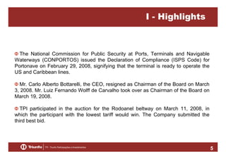 I - Highlights

The National Commission for Public Security at Ports, Terminals and Navigable
Waterways (CONPORTOS) issued the Declaration of Compliance (ISPS Code) for
Portonave on February 29, 2008, signifying that the terminal is ready to operate the
US and Caribbean lines.
Mr. Carlo Alberto Bottarelli, the CEO, resigned as Chairman of the Board on March
3, 2008. Mr. Luiz Fernando Wolff de Carvalho took over as Chairman of the Board on
March 19, 2008.
TPI participated in the auction for the Rodoanel beltway on March 11, 2008, in
which the participant with the lowest tariff would win. The Company submitted the
third best bid.

5

 