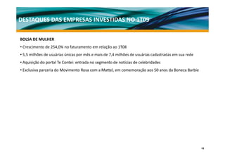DESTAQUES DAS EMPRESAS INVESTIDAS NO 1T09

BOLSA DE MULHER
• Crescimento de 254,0% no faturamento em relação ao 1T08
• 5,5 milhões de usuárias únicas por mês e mais de 7,4 milhões de usuárias cadastradas em sua rede
• A i i ã d portal T C t i entrada no segmento d notícias d celebridades
  Aquisição do t l Te Contei: t d           t de tí i de l b id d
• Exclusiva parceria do Movimento Rosa com a Mattel, em comemoração aos 50 anos da Boneca Barbie




                                                                                                     10
 