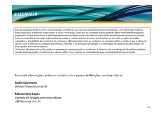 DISCLAIMER


Esta apresentação poderá conter certas projeções e tendências que não são resultados financeiros realizados, nem informação histórica.
Estas projeções e tendências estão sujeitas a riscos e incertezas, sendo que os resultados futuros poderão diferir materialmente daqueles 
projetados. Muitos destes riscos e incertezas relacionam‐se a fatores que estão além da capacidade da Ideiasnet em controlar ou estimar, 
como as condições de mercado, as flutuações de moeda, o comportamento de outros participantes do mercado, as ações de órgãos 
reguladores, a habilidade da companhia de continuar a obter financiamentos, as mudanças no contexto político e social em que a Ideiasnet 
opera ou em tendências ou condições econômicas, incluindo se as flutuações de inflação e as alterações na confiança do consumidor, em 
opera ou em tendências ou condições econômicas, incluindo‐se as flutuações de inflação e as alterações na confiança do consumidor, em
bases global, nacional ou regional.
Os leitores são advertidos a não confiarem plenamente nestas projeções e tendências. A Ideiasnet não tem obrigação de publicar qualquer 
revisão destas projeções e tendências que devam refletir novos eventos ou circunstâncias após a realização desta apresentação.




Para mais informações, entre em contato com a equipe de Relações com Investidores:

Rodin Spielmann
Rodin Spielmann
Diretor Financeiro e de RI

Mônica Kelly Lopes
Gerente de Relação com Investidores
G       d R l ã        I     id
ri@ideiasnet.com.br
                                                                                                                                             15
 