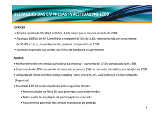DESTAQUES DAS EMPRESAS INVESTIDAS NO 1T09

OFFICER
• Receita Líquida de R$ 169,4 milhões, 2,4% maior que o mesmo período de 2008
• Alcançou EBITDA de R$ 4,0 milhões e margem EBITDA de 2,3%, representando um crescimento
  de 85 8% e 1 p p respectivamente quando comparados ao 1T08
     85,8%     p.p., respectivamente,
• Aumento esperado nas vendas nas linhas de hardware e suprimentos

PADTEC
• Melhor trimestre em vendas da história da empresa – aumento de 17,6% comparado com 1T08
• Crescimento de 39% nas vendas do mercado externo e 15% no mercado doméstico, em relação ao 1T08
                                                                             ,        ç
• Conquista de novos clientes: Global Crossing (EUA), Diveo (EUA), Cudi (México) e Cilica Networks
 (Argentina)
• Resultado EBITDA ainda impactado pelos seguintes fatores:
     • Reestruturação na Nova OI, que postergou suas encomendas
     • Maior custo de ampliação da participação no mercado
     • Faturamento posterior das vendas expressivas do período
                                                                                                     8
 