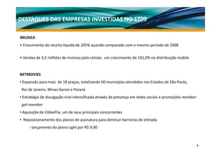 DESTAQUES DAS EMPRESAS INVESTIDAS NO 1T09

iMUSICA
• Crescimento de receita líquida de 205% quando comparado com o mesmo período de 2008

• Vendas de 3,5 milhões de músicas pelo celular, um crescimento de 191,0% na distribuição mobile


NETMOVIES
• Expansão para mais de 18 praças, totalizando 60 municípios atendidos nos Estados de São Paulo,
 Rio de Janeiro, Minas Gerais e Paraná
• Estratégia d di l ã viral i
        é i de divulgação i l intensificada através d presença em redes sociais e promoções member‐
                                    ifi d        é de               d      i i          õ      b
 get‐member
• Aquisição da VídeoFlix, um de seus principais concorrentes
• Reposicionamento dos planos de assinatura para diminuir barreiras de entrada
     ‐ lançamento do plano Light por R$ 9,90



                                                                                                   9
 