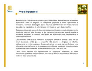 2
Aviso Importante
As informações contidas nesta apresentação poderão incluir declarações que representem
expectativas sobre os negócios da companhia, projeções e metas operacionais e
financeiras. Eventuais declarações dessa natureza, constituem-se em meras previsões
baseadas nas expectativas da administração em relação ao futuro da companhia.
Estas expectativas são altamente dependentes das condições do mercado, do desempenho
econômico geral do país, do setor, e dos mercados internacionais, estando sujeitas a
mudanças. Portando, as mesmas não devem ser entendidas como recomendação a
potenciais investidores.
Cabe ressaltar ainda que as estimativas e projeções referem-se apenas à data em que
foram expressas, sendo que a companhia não assume a obrigação de atualizar
publicamente ou revisar quaisquer dessas estimativas em razão da ocorrência de nova
informação, eventos futuros ou de quaisquer outros fatores, ressalvada a regulamentação
vigente a que nos submetemos, em especial às Instruções CVM 202 e 358.
Dessa forma, nenhum dos representantes da companhia, assessores ou partes
relacionadas poderá ser responsabilizado por qualquer decisão decorrente da utilização do
conteúdo desta apresentação.
 