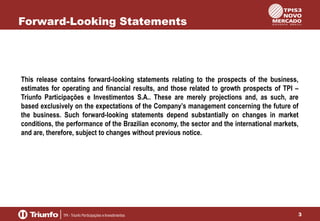 Forward-Looking Statements

This release contains forward-looking statements relating to the prospects of the business,
estimates for operating and financial results, and those related to growth prospects of TPI –
Triunfo Participações e Investimentos S.A.. These are merely projections and, as such, are
based exclusively on the expectations of the Company’s management concerning the future of
the business. Such forward-looking statements depend substantially on changes in market
conditions, the performance of the Brazilian economy, the sector and the international markets,
and are, therefore, subject to changes without previous notice.

3

 