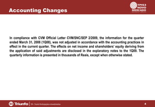 Accounting Changes

In compliance with CVM Official Letter CVM/SNC/SEP 2/2009, the information for the quarter
ended March 31, 2008 (1Q08), was not adjusted in accordance with the accounting practices in
effect in the current quarter. The effects on net income and shareholders’ equity deriving from
the application of said adjustments are disclosed in the explanatory notes to the 1Q09. The
quarterly information is presented in thousands of Reais, except when otherwise stated.

4

 