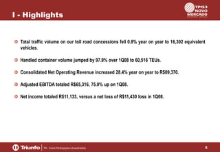 I - Highlights

Total traffic volume on our toll road concessions fell 0.8% year on year to 16,302 equivalent
vehicles.
Handled container volume jumped by 97.9% over 1Q08 to 60,516 TEUs.
Consolidated Net Operating Revenue increased 28.4% year on year to R$89,370.
Adjusted EBITDA totaled R$65,316, 75.9% up on 1Q08.
Net income totaled R$11,133, versus a net loss of R$11,430 loss in 1Q08.

5

 