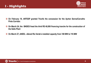 I - Highlights

On February 19, ARTESP granted Triunfo the concession for the Ayrton Senna/Carvalho
Pinto Corridor.
On March 24, the BNDES freed the third R$ 40,000 financing tranche for the construction of
the Salto Plant
On March 27, ANEEL altered Rio Verde’s installed capacity from 108 MW to 116 MW

6

 