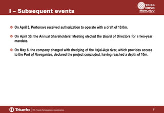 I – Subsequent events
On April 3, Portonave received authorization to operate with a draft of 10.0m.
On April 30, the Annual Shareholders' Meeting elected the Board of Directors for a two-year
mandate.

On May 6, the company charged with dredging of the Itajaí-Açú river, which provides access
to the Port of Navegantes, declared the project concluded, having reached a depth of 10m.

7

 