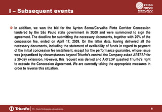 I – Subsequent events
In addition, we won the bid for the Ayrton Senna/Carvalho Pinto Corridor Concession
tendered by the São Paulo state government in 3Q08 and were summoned to sign the
agreement. The deadline for submitting the necessary documents, together with 20% of the
concession fee, ended on April 17, 2009. On the latter date, having delivered all the
necessary documents, including the statement of availability of funds in regard to payment
of the initial concession fee installment, except for the performance guarantee, whose issue
was jeopardized by circumstances beyond Triunfo’s control, the Company asked ARTESP for
a 30-day extension. However, this request was denied and ARTESP quashed Triunfo’s right
to execute the Concession Agreement. We are currently taking the appropriate measures in
order to reverse this situation.

8

 