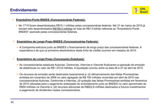 Endividamento

     Empréstimo-Ponte BNDES (Concessionárias Federais):

      No 1T10 foram desembolsados R$15,1 milhões pelas concessionárias federais. Até 31 de março de 2010 já
      haviam sido desembolsados R$798,4 milhões do total de R$1,0 bilhão referente ao “Empréstimo Ponte
      BNDES” assinado pelas concessionárias federais.


     Empréstimo de Longo Prazo BNDES (Concessionárias Federais):

       A Companhia estrutura junto ao BNDES o financiamento de longo prazo das concessionárias federais. A
       expectativa é de que os primeiros desembolsos desta linha de crédito ocorram em meados de 2010.


     Empréstimo de Longo Prazo (Concessões Estaduais):

       As concessionárias estaduais Autovias, Centrovias, Intervias e Vianorte finalizaram a operação de emissão
       de debêntures no valor de R$1.372,8 milhões. A liquidação ocorreu entre os dias 26 e 27 de abril de 2010

       Os recursos da emissão serão destinados basicamente a: (i) refinanciamento das Notas Promissórias
       emitidas em novembro de 2009 no valor agregado de R$ 700 milhões vincendas em abril de 2010 nas
       concessionárias Autovias, Centrovias e Intervias; (ii) quitação das Notas Promissórias emitidas em fevereiros
       de 2010 utilizadas para o pagamento antecipado do endividamento junto ao BNDES no valor aproximado de
       R$50 milhões na Vianorte e; (iii) recursos adicionais de R$622,8 milhões destinados a futuros investimentos
       e pagamento de dividendos nestas concessionárias.



11
 