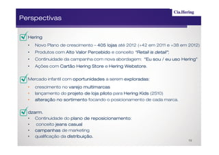 Perspectivas

  Hering
  •   Novo Plano de crescimento – 405 lojas até 2012 (+42 em 2011 e +38 em 2012)
  •   Produtos com Alto Valor Percebido e conceito “Retail is detail”;
                                                              detail”
  •   Continuidade da campanha com nova abordagem: “Eu sou / eu uso Hering”
  •   Ações com Cartão Hering Store e Hering Webstore
                                             Webstore.


  Mercado infantil com oportunidades a serem exploradas :
                                             exploradas:
  •   crescimento no varejo multimarcas
  •   lançamento do projeto de loja piloto para Hering Kids (2S10)
  •   alteração no sortimento focando o posicionamento de cada marca.


  dzarm.
  dzarm .
  • Continuidade do plano de reposicionamento
                                reposicionamento:
  •  conceito jeans casual
  • campanhas de marketing
  • qualificação da distribuição.
                                                                          19
 