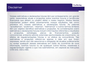 Disclaimer


 Nossas estimativas e declarações futuras têm por embasamento, em grande
 parte, expectativas atuais e projeções sobre eventos futuros e tendências
 financeiras que afetam ou podem afetar o nosso negócio. Muitos fatores
 importantes podem afetar adversamente nossos resultados, tais como
 previstos em nossas estimativas e declarações futuras. As palavras
 “acreditamos”, “podemos”, “visamos”, “estimamos” e outros termos similares
 têm por objetivo identificar estimativas e projeções. As considerações sobre
 estimativas e declarações futuras incluem informações referentes a resultados
 e     projeções,   estratégias,    planos     de   financiamentos,   posição
 concorrencial, ambiente setorial, potenciais oportunidades de crescimento, os
 efeitos de regulamentações futuras e os efeitos da concorrência. Tais
 estimativas e projeções referem-se apenas à data em que foram
 expressas, sendo que não assumimos a obrigação de atualizar publicamente
 ou revisar quaisquer dessas estimativas em razão da ocorrência de nova
 informação, eventos futuros ou de quaisquer outros fatores, ressalvada a
 regulamentação vigente a que nos submetemos, em especial às Instruções
 CVM 202, 358 e 480.
 