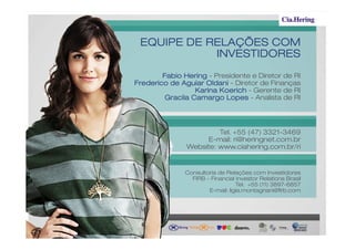 EQUIPE DE RELAÇÕES COM
            INVESTIDORES
        Fabio Hering - Presidente e Diretor de RI
Frederico de Aguiar Oldani - Diretor de Finanças
                  Karina Koerich - Gerente de RI
         Gracila Camargo Lopes - Analista de RI




                        Tel. +55 (47) 3321-3469
                    E-mail: ri@heringnet.com.br
               Website: www.ciahering.com.br/ri


              Consultoria de Relações com Investidores
                FIRB – Financial Investor Relations Brasil
                                 Tel. +55 (11) 3897-6857
                      E-mail: ligia.montagnani@firb.com
 