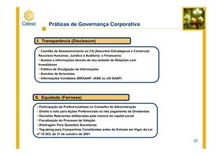 Práticas de Governança Corporativa
I. Transparência (Disclosure)
Comitês de Assessoramento ao CA (Assuntos Estratégicos e Comercial;
Recursos Humanos; Jurídico e Auditoria; e Financeiro)
Acesso a Informações através de seu website de Relações com
Investidores
Política de Divulgação de Informações
Acordos de Acionistas
Informações Contábeis (BRGAAP; IASB ou US GAAP)
26
Informações Contábeis (BRGAAP; IASB ou US GAAP)
II. Equidade (Fairness)
Participação de Preferencialistas no Conselho de Administração
Direito a voto para Ações Preferenciais no não pagamento de Dividendos
Decisões Relevantes deliberadas pela maioria do capital social
Fiscalização do Processo de Votação
Arbitragem Para Questões Societárias
Tag-along para Companhias Constituídas antes da Entrada em Vigor da Lei
nº 10.303, de 31 de outubro de 2001
 