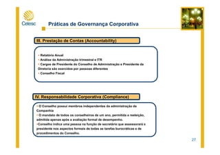 Práticas de Governança Corporativa
III. Prestação de Contas (Accountability)
Relatório Anual
Análise da Administração trimestral e ITR
Cargos de Presidente do Conselho de Administração e Presidente da
Diretoria são exercidos por pessoas diferentes
Conselho Fiscal
27
IV. Responsabilidade Corporativa (Compliance)
O Conselho possui membros independentes da administração da
Companhia
O mandato de todos os conselheiros de um ano, permitida a reeleição,
admitida apenas após a avaliação formal de desempenho.
Conselho indica uma pessoa na função de secretário que assessorará o
presidente nos aspectos formais de todas as tarefas burocráticas e de
procedimentos do Conselho.
 