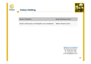 Celesc Holding
Diretor Presidente Sergio Rodrigues Alves
Diretor Institucional e de Relações com Investidores Welson Teixeira Junior
28
Relações com Investidores
Aldo Roberto Schuhmacher
Tel.: (55 48) 3231- 5100
Fax.: (55 48) 3231- 6229
e-mail: aldors@celesc.com.br
 