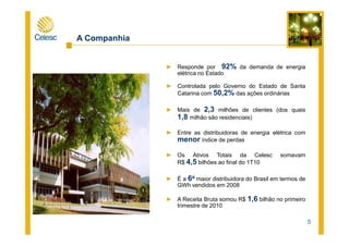A Companhia
► Responde por 92% da demanda de energia
elétrica no Estado
► Controlada pelo Governo do Estado de Santa
Catarina com 50,2% das ações ordinárias
► Mais de 2,3 milhões de clientes (dos quais
1,8 milhão são residenciais)
5
► Entre as distribuidoras de energia elétrica com
menor índice de perdas
► Os Ativos Totais da Celesc somavam
R$ 4,5 bilhões ao final do 1T10
► É a 6a maior distribuidora do Brasil em termos de
GWh vendidos em 2008
► A Receita Bruta somou R$ 1,6 bilhão no primeiro
trimestre de 2010
 