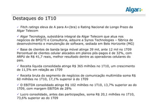 Destaques do 1T10
Fitch ratings eleva de A para A+(bra) o Rating Nacional de Longo Prazo da
Algar Telecom
Algar Tecnologia, subsidiária integral da Algar Telecom que atua nos
negócios de BPO/TI e Consultoria, adquire a Synos Technologies – fábrica de
desenvolvimento e manutenção de software, sediada em Belo Horizonte (MG)
Base de clientes de banda larga móvel atinge 39 mil, ante 12 mil no 1T09
Percentual de clientes celular alocados em planos pós-pagos é de 32%, com
ARPU de R$ 41,7 reais, melhor resultado dentre as operadoras celulares do
pais.
Receita líquida consolidada atinge R$ 365 milhões no 1T10, um crescimento
de 11,5% em relação ao 1T09
Receita bruta do segmento de negócios de comunicação multimídia soma R$
60 milhões no 1T10, 17,1% superior à do 1T09
O EBITDA consolidado atinge R$ 102 milhões no 1T10, 13,7% superior ao do
1T09, com margem EBITDA de 28%
Lucro consolidado, antes das participações, soma R$ 20,1 milhões no 1T10,
73,6% superior ao do 1T09
 