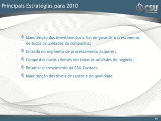 Principais Estratégias para 2010




          Manutenção dos investimentos a fim de garantir o crescimento
          de todas as unidades da companhia;

          Entrada no segmento de processamento Acquirer;

          Conquistas novos clientes em todas as unidades de negócio;

          Retomar o crescimento da CSU.Contact;

          Manutenção dos níveis de custos e de qualidade.




                                                                         15
 