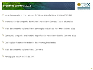 Próximos Eventos: 2011


 Início da produção no 2S11 através do TLD na acumulação de Waimea (OGX-26)


 Intensificação da campanha delimitatória na Bacia de Campos, Santos e Parnaíba


 Início da campanha exploratória de perfuração na Bacia do Pará-Maranhão no 1S11


 Começo da campanha exploratória de perfuração na Bacia do Espírito Santo no 2S11


 Declarações de comercialidade das descobertas já realizadas


 Início da campanha exploratória na Colômbia


 Participação na 11ª rodada da ANP




                                                                                    18
 