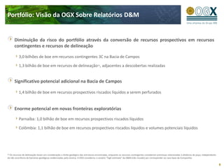 Portfólio: Visão da OGX Sobre Relatórios D&M


         Diminuição da risco do portfólio através da conversão de recursos prospectivos em recursos
         contingentes e recursos de delineação

           3,0 bilhões de boe em recursos contingentes 3C na Bacia de Campos

           1,3 bilhão de boe em recursos de delineação(1), adjacentes a descobertas realizadas


         Significativo potencial adicional na Bacia de Campos

           1,4 bilhão de boe em recursos prospectivos riscados líquidos a serem perfurados


         Enorme potencial em novas fronteiras exploratórias

           Parnaíba: 1,0 bilhão de boe em recursos prospectivos riscados líquidos

           Colômbia: 1,1 bilhão de boe em recursos prospectivos riscados líquidos e volumes potenciais líquidos




(1) Os
     recursos de delineação levam em consideração o limite geológico das estruturas encontradas, enquanto os recursos contingentes consideram premissas relacionadas à distância do poço, independente
da não ocorrência de barreiras geológicas evidenciadas pela sísmica. A OGX considerou o cenário “high estimate” da D&M (não riscado) por corresponder ao caso base da Companhia.

                                                                                                                                                                                                         8
 