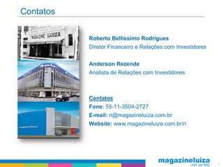 Contatos

           Roberto Bellissimo Rodrigues
           Diretor Financeiro e Relações com Investidores


           Anderson Rezende
           Analista de Relações com Investidores



           Contatos
           Fone: 55-11-3504-2727
           E-mail: ri@magazineluiza.com.br
           Website: www.magazineluiza.com.br/ri




                                                            18
 
