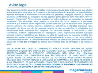 Aviso legal
Este documento contém algumas afirmações e informações relacionadas à Companhia que refletem
a atual visão e/ou expectativa da Companhia e de sua administração a respeito de suas atividades.
Algumas afirmações e informações são baseadas em previsões, projeções, indicam ou implicam
resultados, performance ou realizações futuras, podendo conter palavras como "acreditar", "prever",
"esperar", "contemplar", "provavelmente resultará“ ou outras palavras ou expressões de acepção
semelhante. Tais afirmações estão sujeitas a uma série de riscos, incertezas e premissas.
Advertimos que diversos fatores importantes podem fazer com que os resultados reais divirjam de
maneira relevante dos planos, objetivos, expectativas, estimativas e intenções expressas neste
documento, de forma que não há qualquer garantia de que as projeções ou conclusões aqui
mencionadas serão realizadas e/ou atingidas. Em nenhuma hipótese a Companhia ou seus
conselheiros, diretores, representantes ou empregados serão responsáveis perante quaisquer
terceiros (inclusive investidores) por decisões ou atos de investimento ou negócios tomados com
base nas informações e afirmações constantes desta apresentação, e tampouco por danos indiretos,
lucros cessantes ou afins. A Companhia não tem intenção de fornecer aos eventuais detentores de
ações uma revisão das afirmações ou análise das diferenças entre as afirmações e os resultados
reais.

ENCONTRA-SE EM CURSO A DISTRIBUIÇÃO PÚBLICA INICIAL PRIMÁRIA DE AÇÕES
ORDINÁRIAS (“AÇÕES”) DE EMISSÃO DO MAGAZINE LUIZA S.A. (“COMPANHIA” E “OFERTA”,
RESPECTIVAMENTE). O PRESENTE COMUNICADO NÃO DEVE EM NENHUMA
CIRCUNSTÂNCIA, SER CONSIDERADO UMA RECOMENDAÇÃO DE INVESTIMENTO NAS
AÇÕES. ANTES DE INVESTIR NAS AÇÕES, OS POTENCIAIS INVESTIDORES DEVERÃO
REALIZAR SUA PRÓPRIA ANÁLISE E AVALIAÇÃO DA COMPANHIA, DE SEUS NEGÓCIOS E
SUAS ATIVIDADES, DE SUA CONDIÇÃO FINANCEIRA E DOS RISCOS DECORRENTES DO
INVESTIMENTO NAS AÇÕES. OS INVESTIDORES DEVEM LER ATENTAMENTE O PROSPECTO
DA OFERTA, EM ESPECIAL A SEÇÃO “FATORES DE RISCO”.

                                                                                                      2
 