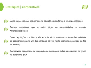 Destaques | Corporativos
2
Único player nacional posicionado no atacado, varejo farma e em especialidades;
Parceria estratégica com o maior player de especialidades do mundo,
AmerisourceBergen;
Quatro aquisições nos últimos três anos, incluindo a entrada no varejo farmacêutico,
se posicionando como um dos principais players neste segmento no estado do Rio
de Janeiro;
Comprovada capacidade de integração de aquisições, todas as empresas do grupo
na plataforma SAP.
 