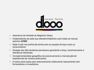 • Assinatura da Unidade de Negócios Varejo;
• Colaboradores da sede que atendem/trabalham para todas as marcas
assinam d1000;
• Nada muda nos pontos-de-venda para as equipes de loja e para os
consumidores;
• Atuação das três bandeiras permanece garantindo a força, reconhecimento e
relevância individuais;
• Complementaridade geográfica de posicionamento e manutenção de
experiências de compra particulares.
• A marca será usada para relacionamento institucional, basicamente com
fornecedores e investidores.
 