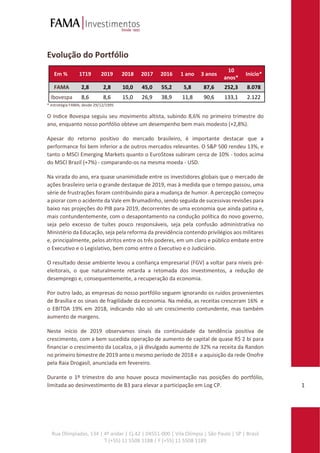 Rua Olimpíadas, 134 | 4º andar | Cj.42 | 04551-000 | Vila Olímpia | São Paulo | SP | Brasil
T (+55) 11 5508 1188 | F (+55) 11 5508 1189
1
Evolução do Portfólio
Em % 1T19 2019 2018 2017 2016 1 ano 3 anos
10
anos*
Início*
FAMA 2,8 2,8 10,0 45,0 55,2 5,8 87,6 252,3 8.078
Ibovespa 8,6 8,6 15,0 26,9 38,9 11,8 90,6 133,1 2.122
* estratégia FAMA; desde 29/12/1995
O índice Bovespa seguiu seu movimento altista, subindo 8,6% no primeiro trimestre do
ano, enquanto nosso portfólio obteve um desempenho bem mais modesto (+2,8%).
Apesar do retorno positivo do mercado brasileiro, é importante destacar que a
performance foi bem inferior a de outros mercados relevantes. O S&P 500 rendeu 13%, e
tanto o MSCI Emerging Markets quanto o EuroStoxx subiram cerca de 10% - todos acima
do MSCI Brazil (+7%) - comparando-os na mesma moeda - USD.
Na virada do ano, era quase unanimidade entre os investidores globais que o mercado de
ações brasileiro seria o grande destaque de 2019, mas à medida que o tempo passou, uma
série de frustrações foram contribuindo para a mudança de humor. A percepção começou
a piorar com o acidente da Vale em Brumadinho, sendo seguida de sucessivas revisões para
baixo nas projeções do PIB para 2019, decorrentes de uma economia que ainda patina e,
mais contundentemente, com o desapontamento na condução política do novo governo,
seja pelo excesso de tuítes pouco responsáveis, seja pela confusão administrativa no
Ministério da Educação, seja pela reforma da previdência contendo privilégios aos militares
e, principalmente, pelos atritos entre os três poderes, em um claro e público embate entre
o Executivo e o Legislativo, bem como entre o Executivo e o Judiciário.
O resultado desse ambiente levou a confiança empresarial (FGV) a voltar para níveis pré-
eleitorais, o que naturalmente retarda a retomada dos investimentos, a redução de
desemprego e, consequentemente, a recuperação da economia.
Por outro lado, as empresas do nosso portfólio seguem ignorando os ruídos provenientes
de Brasília e os sinais de fragilidade da economia. Na média, as receitas cresceram 16% e
o EBITDA 19% em 2018, indicando não só um crescimento contundente, mas também
aumento de margens.
Neste início de 2019 observamos sinais da continuidade da tendência positiva de
crescimento, com a bem sucedida operação de aumento de capital de quase R$ 2 bi para
financiar o crescimento da Localiza, o já divulgado aumento de 32% na receita da Randon
no primeiro bimestre de 2019 ante o mesmo período de 2018 e a aquisição da rede Onofre
pela Raia Drogasil, anunciada em fevereiro.
Durante o 1º trimestre do ano houve pouca movimentação nas posições do portfólio,
limitada ao desinvestimento de B3 para elevar a participação em Log CP.
 