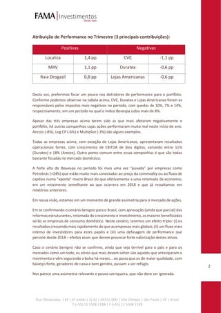 Rua Olimpíadas, 134 | 4º andar | Cj.42 | 04551-000 | Vila Olímpia | São Paulo | SP | Brasil
T (+55) 11 5508 1188 | F (+55) 11 5508 1189
2
Atribuição de Performance no Trimestre (3 principais contribuições):
Positivas Negativas
Localiza 1,4 pp CVC -1,1 pp
MRV 1,1 pp Duratex -0,6 pp
Raia Drogasil 0,8 pp Lojas Americanas -0,6 pp
Desta vez, preferimos focar um pouco nos detratores de performance para o portfólio.
Conforme podemos observar na tabela acima, CVC, Duratex e Lojas Americanas foram as
responsáveis pelos impactos mais negativos no período, com quedas de 10%, 7% e 14%,
respectivamente, em um período no qual o índice Bovespa subiu mais de 8%.
Apesar das três empresas acima terem sido as que mais afetaram negativamente o
portfólio, há outras companhias cujas ações performaram muito mal neste início de ano:
Arezzo (-8%), Log CP (-6%) e Multiplan (-3%) são alguns exemplos.
Todas as empresas acima, com exceção de Lojas Americanas, apresentaram resultados
operacionais fortes, com crescimento de EBITDA de dois dígitos, variando entre 11%
(Duratex) e 18% (Arezzo). Outro ponto comum entre essas companhias é que são todas
bastante focadas no mercado doméstico.
A forte alta do Ibovespa no período foi mais uma vez “puxada” por empresas como
Petrobrás (+24%) que estão muito mais conectadas ao preço da commodity ou ao fluxo de
capitais numa “aposta” macro Brasil do que efetivamente a uma retomada da economia;
em um movimento semelhante ao que ocorrera em 2018 e que já ressaltamos em
relatórios anteriores.
Em nossa visão, estamos em um momento de grande assimetria para o mercado de ações.
Em se confirmando o cenário benigno para o Brasil, com aprovação (ainda que parcial) das
reformas estruturantes, retomada do crescimento e investimento, as maiores beneficiadas
serão as empresas de consumo doméstico. Neste cenário, teremos um efeito triplo: (i) os
resultados crescendo mais rapidamente do que as empresas mais globais; (ii) um fluxo mais
intenso de investidores para estes papéis e (iii) uma defasagem de performance que
persiste desde 2018 – efeitos esses que devem provocar forte valorização destes ativos.
Caso o cenário benigno não se confirme, ainda que seja terrível para o país e para os
mercados como um todo, os ativos que mais devem sofrer são aqueles que anteciparam o
movimento e vêm segurando a bolsa há meses... ao passo que os de maior qualidade, com
balanço forte, geradores de caixa e bem geridos, passam a ser refúgio.
Nos parece uma assimetria relevante e pouco corriqueira, que não deve ser ignorada.
 