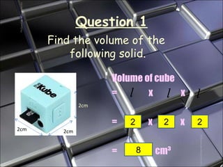 Question 1 Volume of cube =  x  x  =    x  x  =     cm ³ Find the volume of the  following solid. 2 2 2 8 2cm 2cm 2cm 