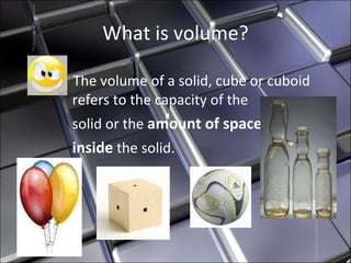 What is volume? The volume of a solid, cube or cuboid refers to the capacity of the  solid or the  amount of space   inside  the solid. 