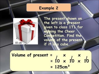 Example 2 Volume of present =  x  x    = 10  x  10  x  10   = 125cm ³ The present shown on the left is a present given to class 1T1 for winning the Cheer Competition. Find the volume of the present if it is a cube. 10 cm 