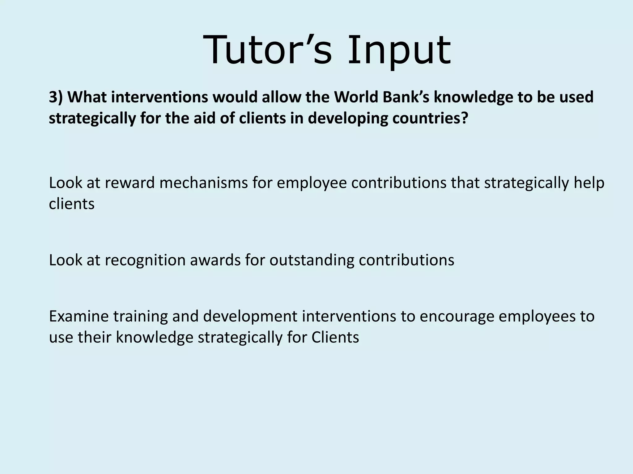 Tutor’s Input
3) What interventions would allow the World Bank’s knowledge to be used
strategically for the aid of clients in developing countries?
Look at reward mechanisms for employee contributions that strategically help
clients
Look at recognition awards for outstanding contributions
Examine training and development interventions to encourage employees to
use their knowledge strategically for Clients
 