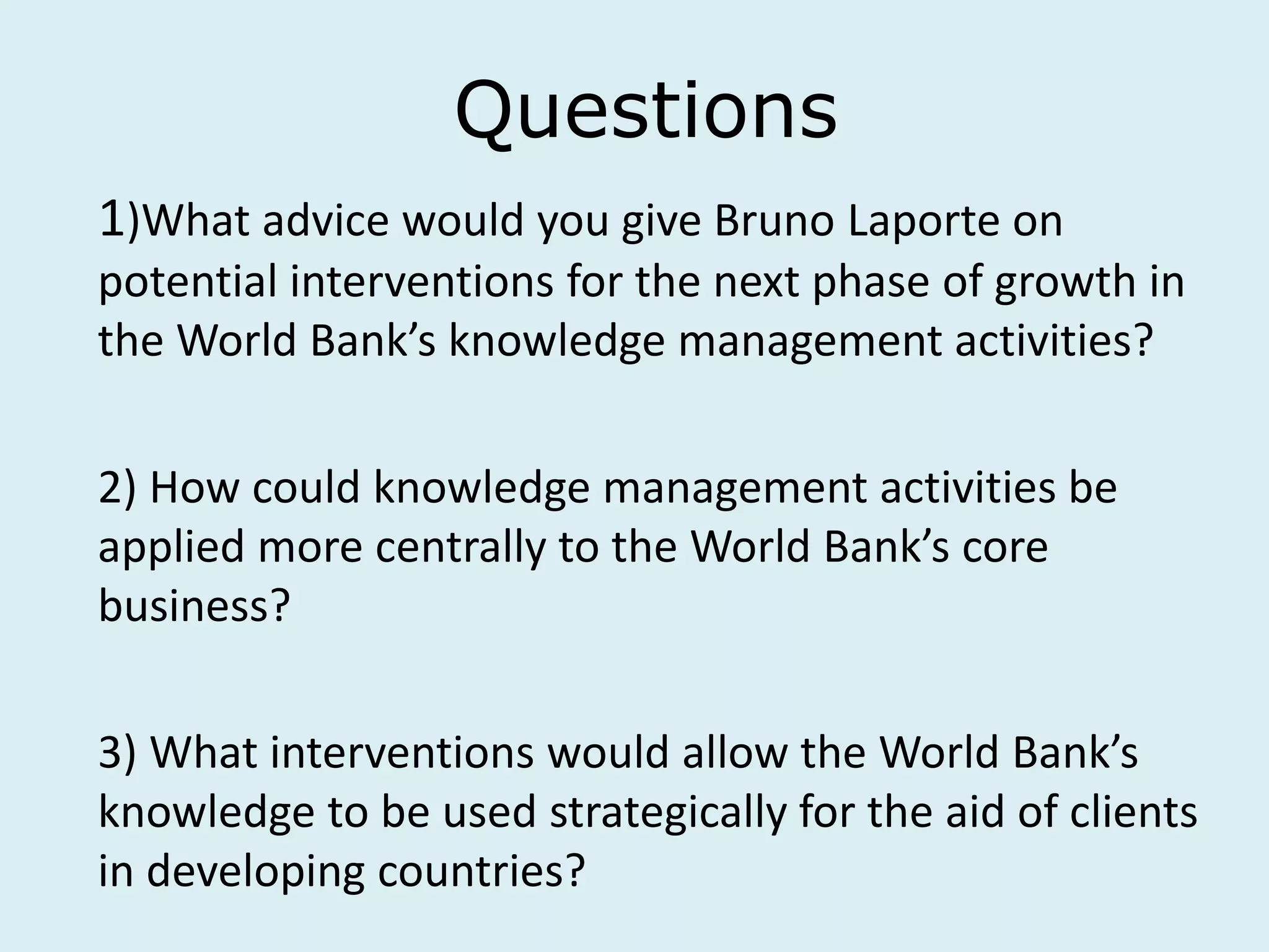 Questions
1)What advice would you give Bruno Laporte on
potential interventions for the next phase of growth in
the World Bank’s knowledge management activities?
2) How could knowledge management activities be
applied more centrally to the World Bank’s core
business?
3) What interventions would allow the World Bank’s
knowledge to be used strategically for the aid of clients
in developing countries?
 