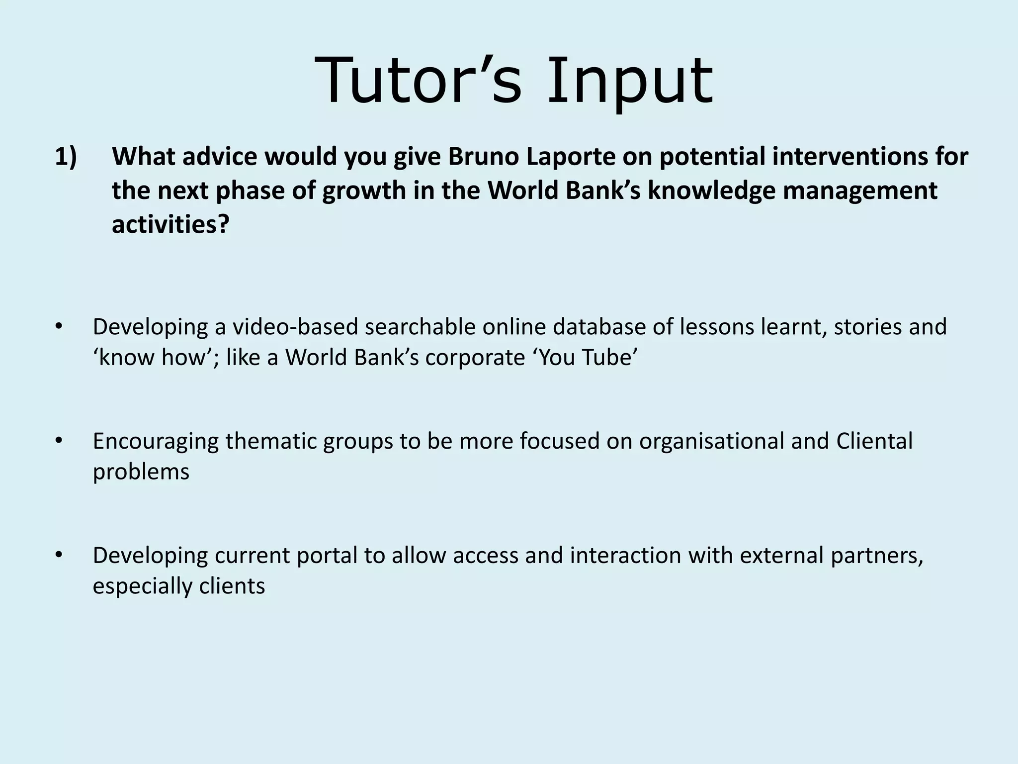 Tutor’s Input
1) What advice would you give Bruno Laporte on potential interventions for
the next phase of growth in the World Bank’s knowledge management
activities?
• Developing a video-based searchable online database of lessons learnt, stories and
‘know how’; like a World Bank’s corporate ‘You Tube’
• Encouraging thematic groups to be more focused on organisational and Cliental
problems
• Developing current portal to allow access and interaction with external partners,
especially clients
 