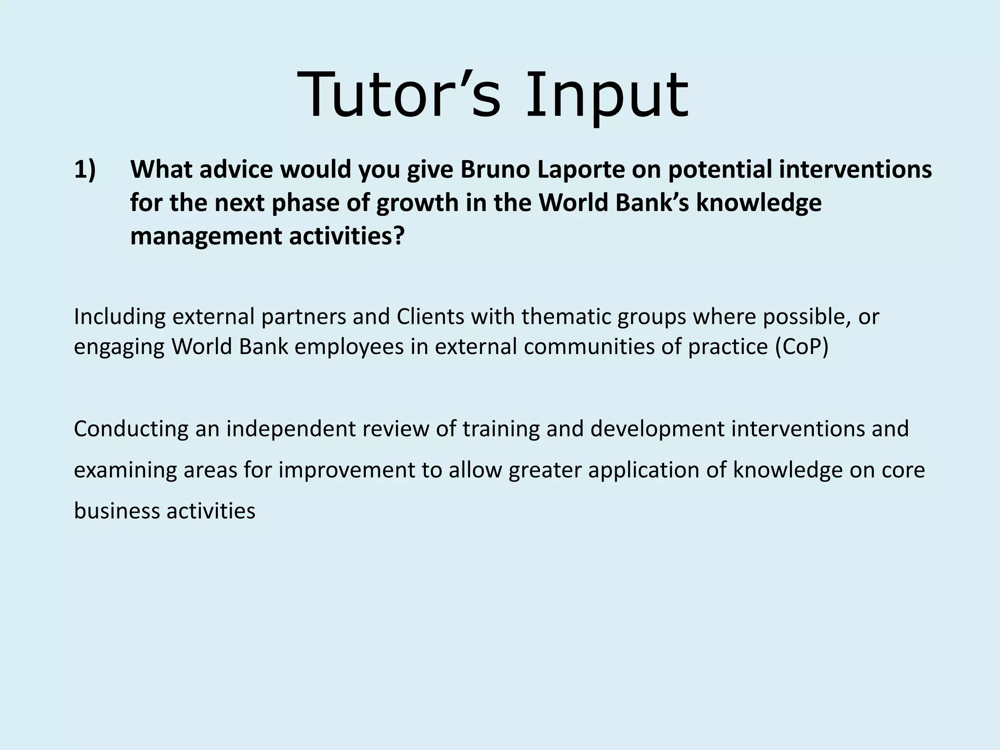 Tutor’s Input
1) What advice would you give Bruno Laporte on potential interventions
for the next phase of growth in the World Bank’s knowledge
management activities?
Including external partners and Clients with thematic groups where possible, or
engaging World Bank employees in external communities of practice (CoP)
Conducting an independent review of training and development interventions and
examining areas for improvement to allow greater application of knowledge on core
business activities
 