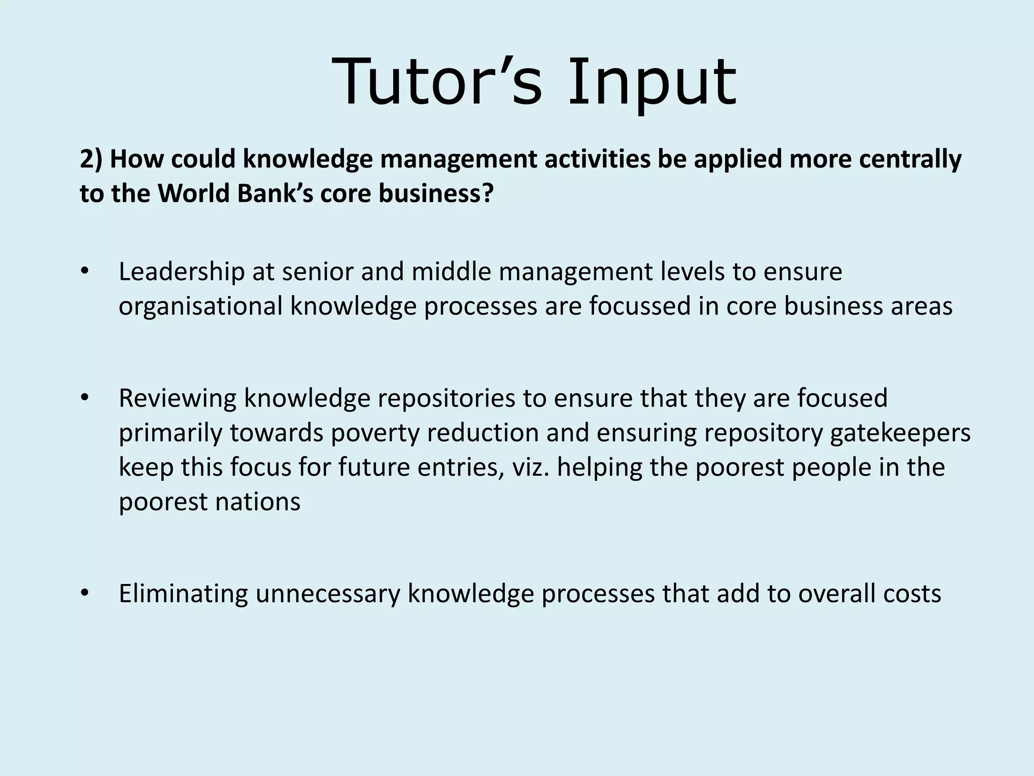 Tutor’s Input
2) How could knowledge management activities be applied more centrally
to the World Bank’s core business?
• Leadership at senior and middle management levels to ensure
organisational knowledge processes are focussed in core business areas
• Reviewing knowledge repositories to ensure that they are focused
primarily towards poverty reduction and ensuring repository gatekeepers
keep this focus for future entries, viz. helping the poorest people in the
poorest nations
• Eliminating unnecessary knowledge processes that add to overall costs
 