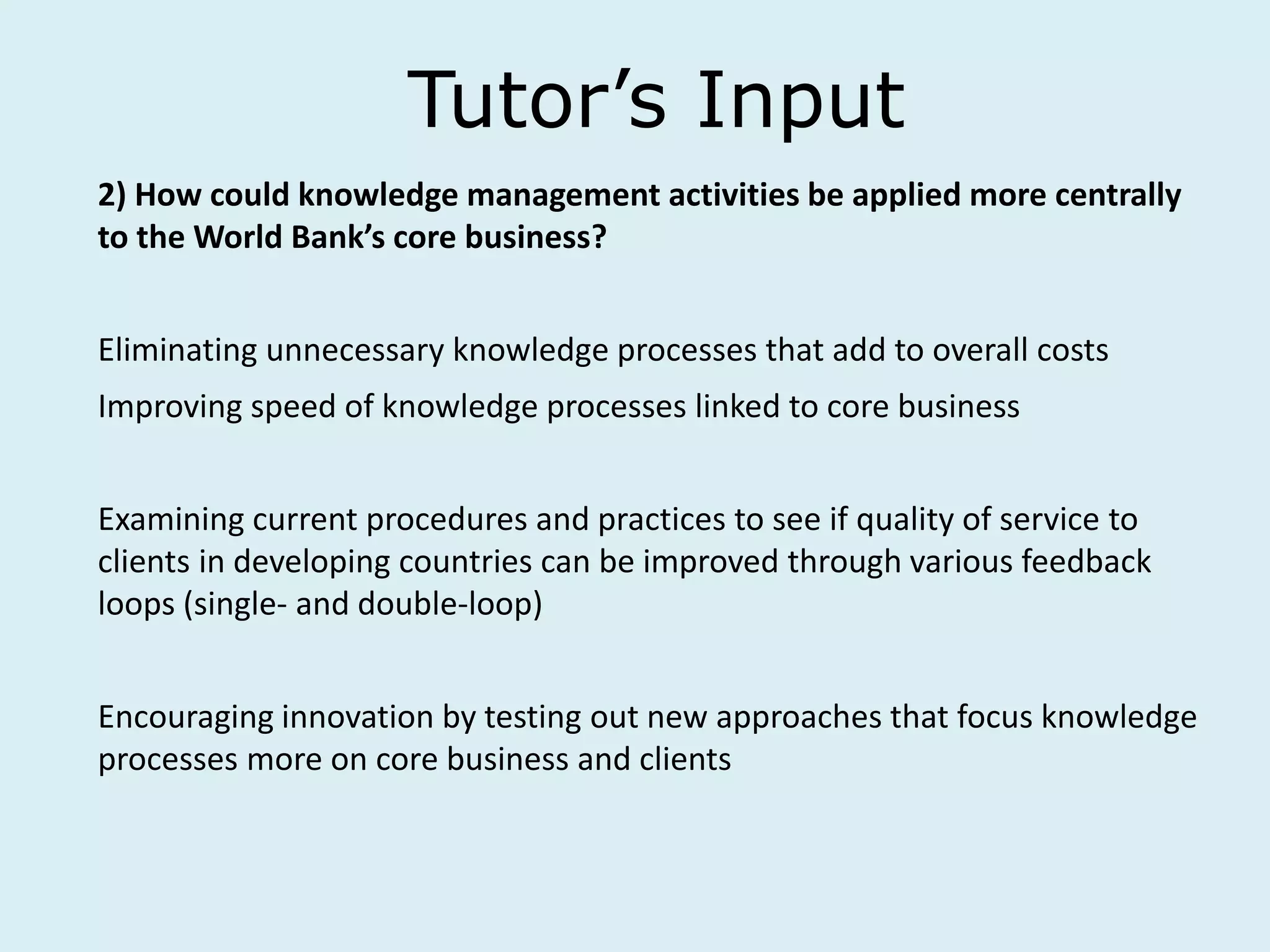 Tutor’s Input
2) How could knowledge management activities be applied more centrally
to the World Bank’s core business?
Eliminating unnecessary knowledge processes that add to overall costs
Improving speed of knowledge processes linked to core business
Examining current procedures and practices to see if quality of service to
clients in developing countries can be improved through various feedback
loops (single- and double-loop)
Encouraging innovation by testing out new approaches that focus knowledge
processes more on core business and clients
 