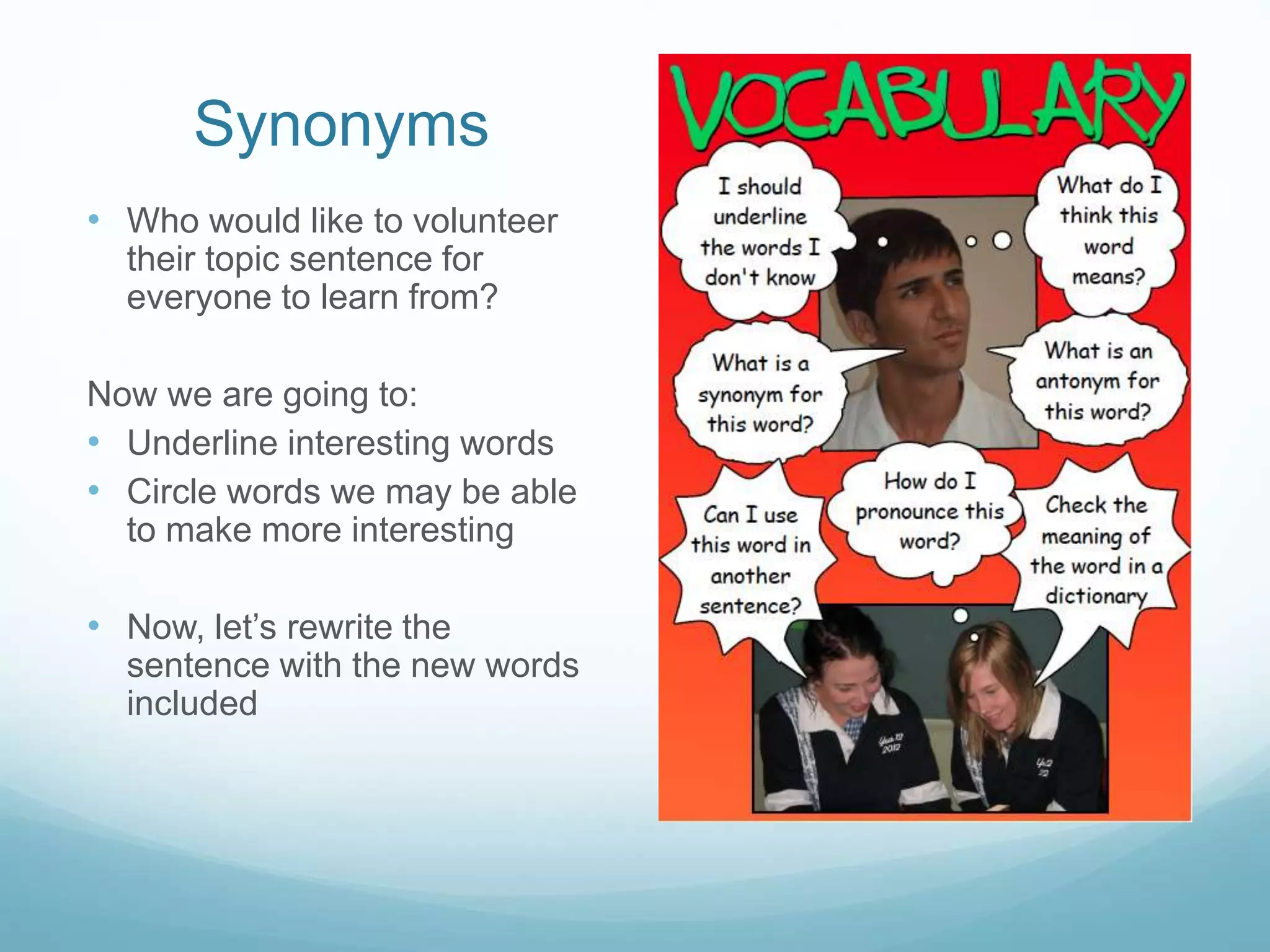 Synonyms 
• Who would like to volunteer 
their topic sentence for 
everyone to learn from? 
Now we are going to: 
• Underline interesting words 
• Circle words we may be able 
to make more interesting 
• Now, let’s rewrite the 
sentence with the new words 
included 
 